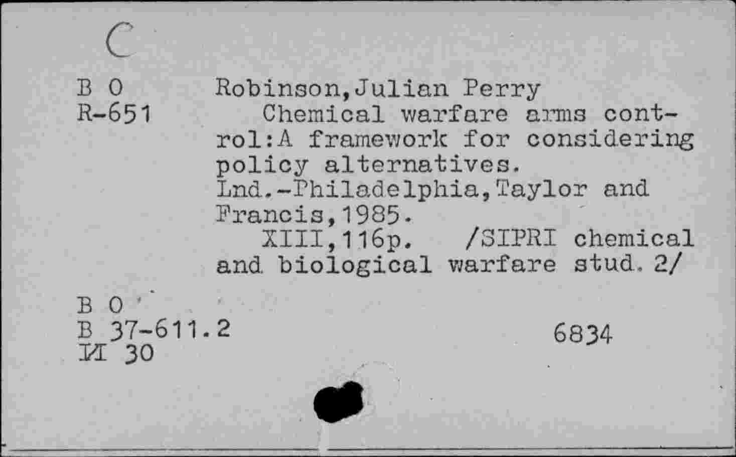 ﻿B 0 R-651
Robinson,Julian Perry
Chemical warfare arms control: A framework for considering policy alternatives.
Lnd.-Philadelphia,Taylor and
Francis,1985-
XIII,116p. /SIPRI chemical and biological warfare stud. 2/
B 0 '
B 37-611.2
KE 30
6834